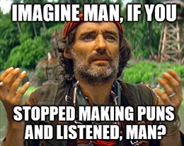 Imagine man, if you stopped making puns and listened, man?